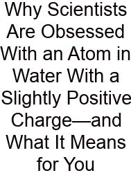 Why Scientists Are Obsessed With An Atom In Water With A Slightly Positive Charge—and What It Means For You