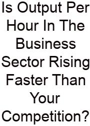 Is Output Per Hour In The Business Sector Rising Faster Than Your Competition?