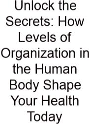 Unlock The Secrets: How Levels Of Organization In The Human Body Shape Your Health Today