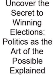 Uncover The Secret To Winning Elections: Politics As The Art Of The Possible Explained