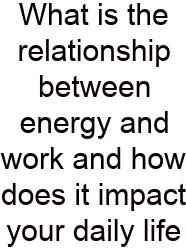 What Is The Relationship Between Energy And Work And How Does It Impact Your Daily Life